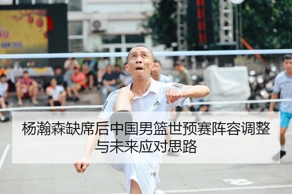 杨瀚森缺席后中国男篮世预赛阵容调整与未来应对思路 | kaiyun