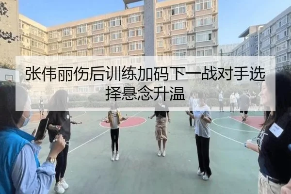 张伟丽伤后训练加码下一战对手选择悬念升温 | kaiyun