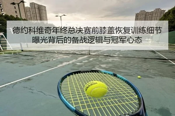 德约科维奇年终总决赛前膝盖恢复训练细节曝光背后的备战逻辑与冠军心态 | kaiyun